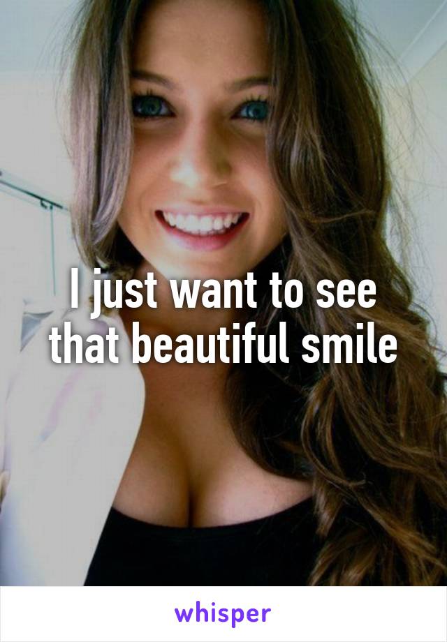 I just want to see that beautiful smile