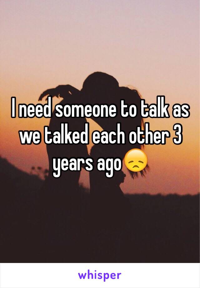 I need someone to talk as we talked each other 3 years ago😞