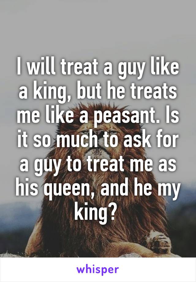 I will treat a guy like a king, but he treats me like a peasant. Is it so much to ask for a guy to treat me as his queen, and he my king? 