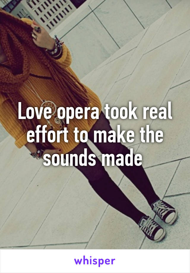 Love opera took real effort to make the sounds made 