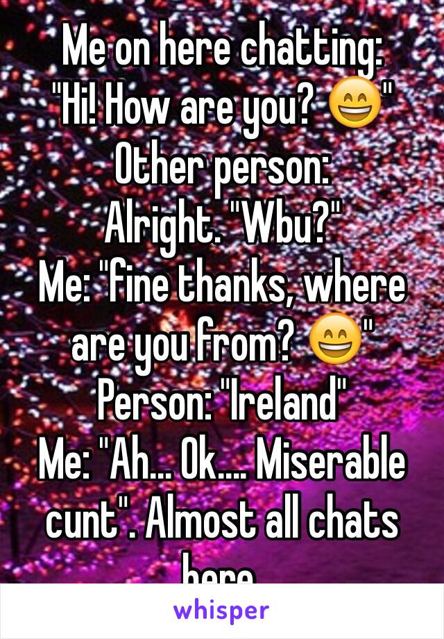 Me on here chatting:
"Hi! How are you? 😄"
Other person: 
Alright. "Wbu?"
Me: "fine thanks, where are you from? 😄"
Person: "Ireland"
Me: "Ah... Ok.... Miserable cunt". Almost all chats here.