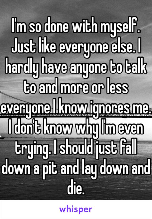 I'm so done with myself. Just like everyone else. I hardly have anyone to talk to and more or less everyone I know ignores me. I don't know why I'm even trying. I should just fall down a pit and lay down and die.
