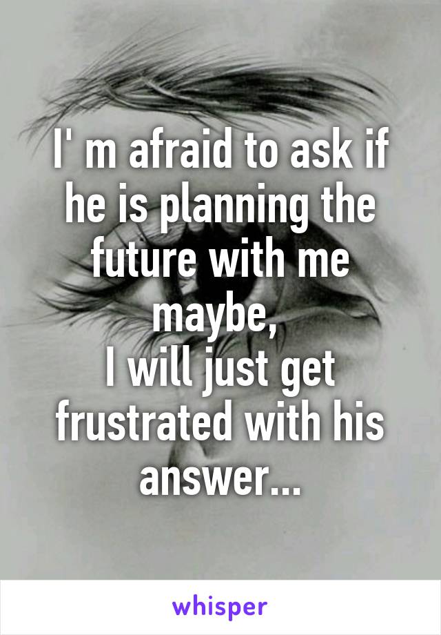 I' m afraid to ask if he is planning the future with me maybe, 
I will just get frustrated with his answer...