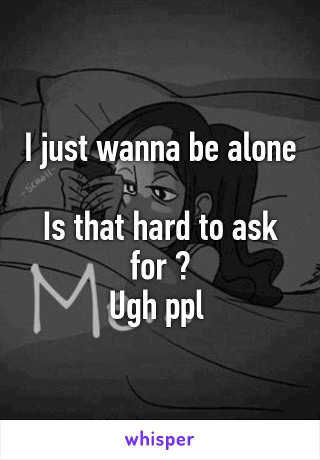 I just wanna be alone 
Is that hard to ask for ?
Ugh ppl 
