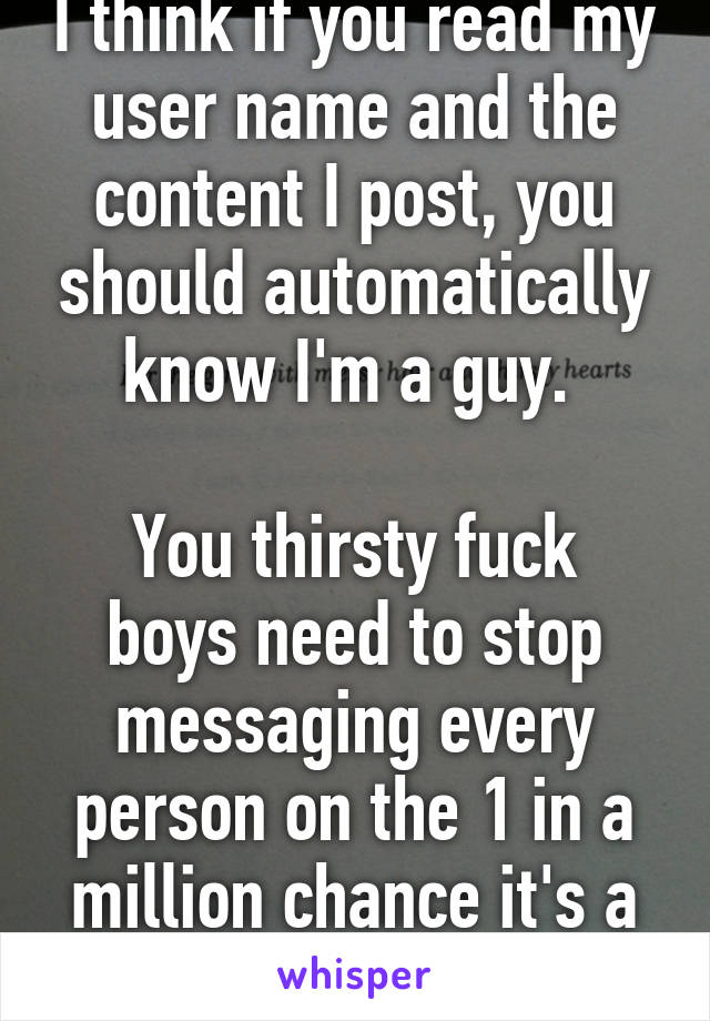I think if you read my user name and the content I post, you should automatically know I'm a guy. 

You thirsty fuck boys need to stop messaging every person on the 1 in a million chance it's a girl. 