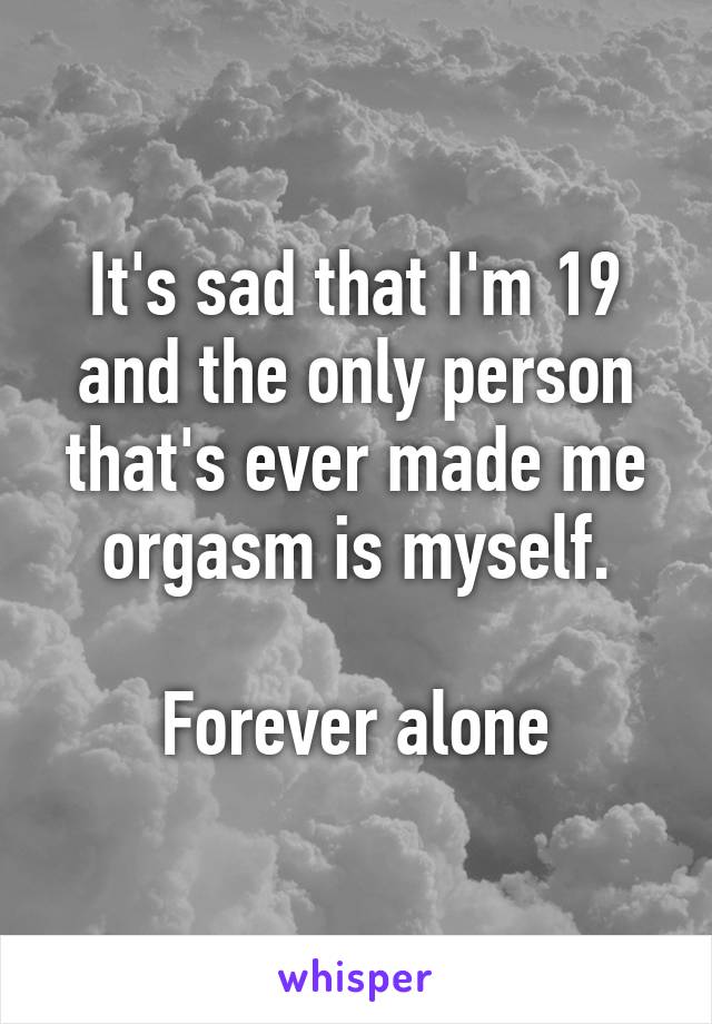It's sad that I'm 19 and the only person that's ever made me orgasm is myself.

Forever alone