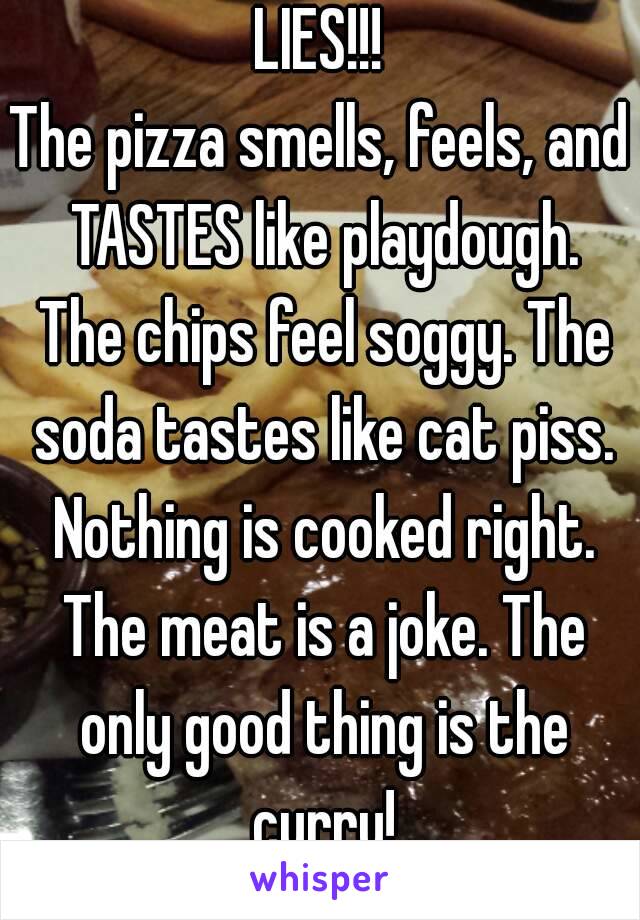 LIES!!!
The pizza smells, feels, and TASTES like playdough. The chips feel soggy. The soda tastes like cat piss. Nothing is cooked right. The meat is a joke. The only good thing is the curry!