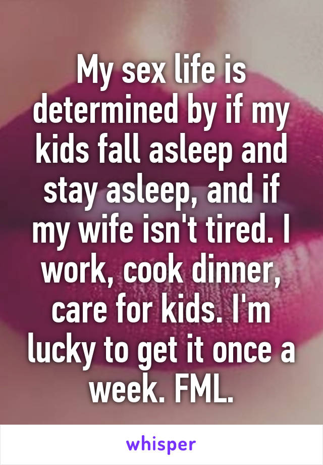 My sex life is determined by if my kids fall asleep and stay asleep, and if my wife isn't tired. I work, cook dinner, care for kids. I'm lucky to get it once a week. FML.