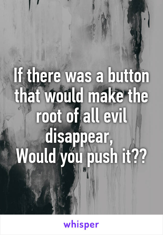 If there was a button that would make the root of all evil disappear, 
Would you push it??