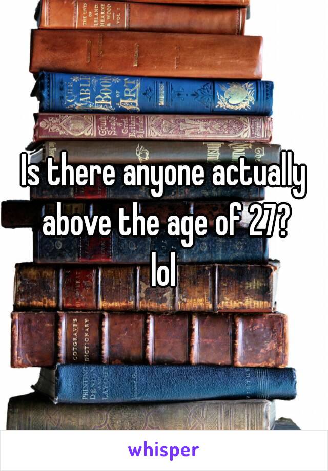 Is there anyone actually above the age of 27?
lol
