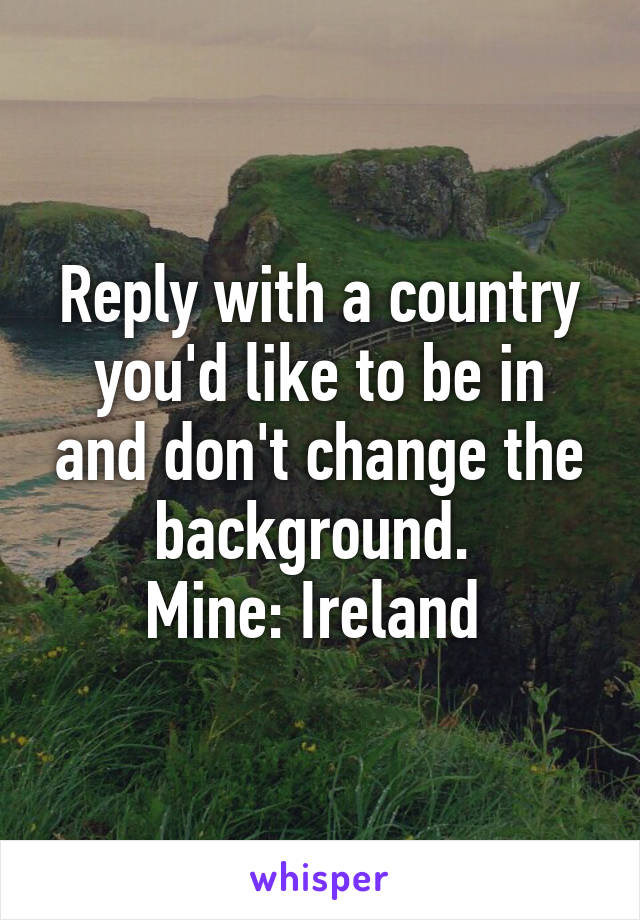 Reply with a country you'd like to be in and don't change the background. 
Mine: Ireland 