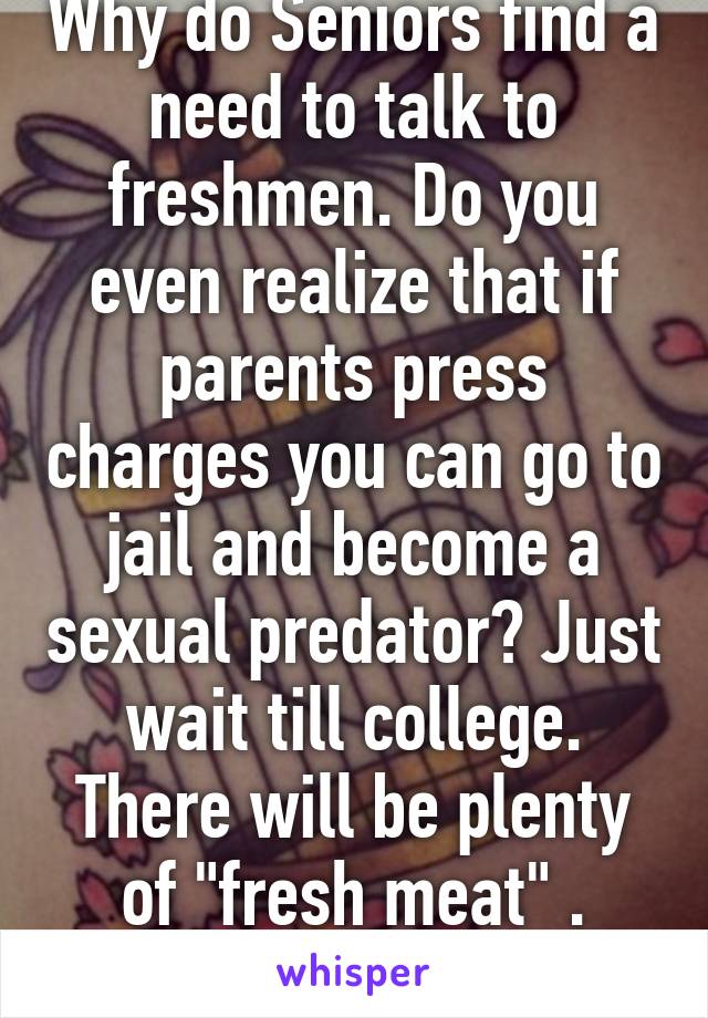 Why do Seniors find a need to talk to freshmen. Do you even realize that if parents press charges you can go to jail and become a sexual predator? Just wait till college. There will be plenty of "fresh meat" . #Logic 👌