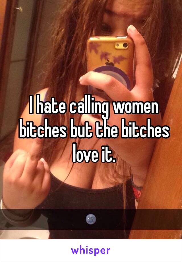 I hate calling women bitches but the bitches love it.