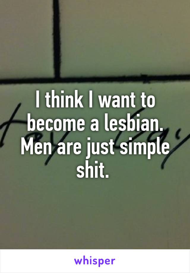 I think I want to become a lesbian. Men are just simple shit. 