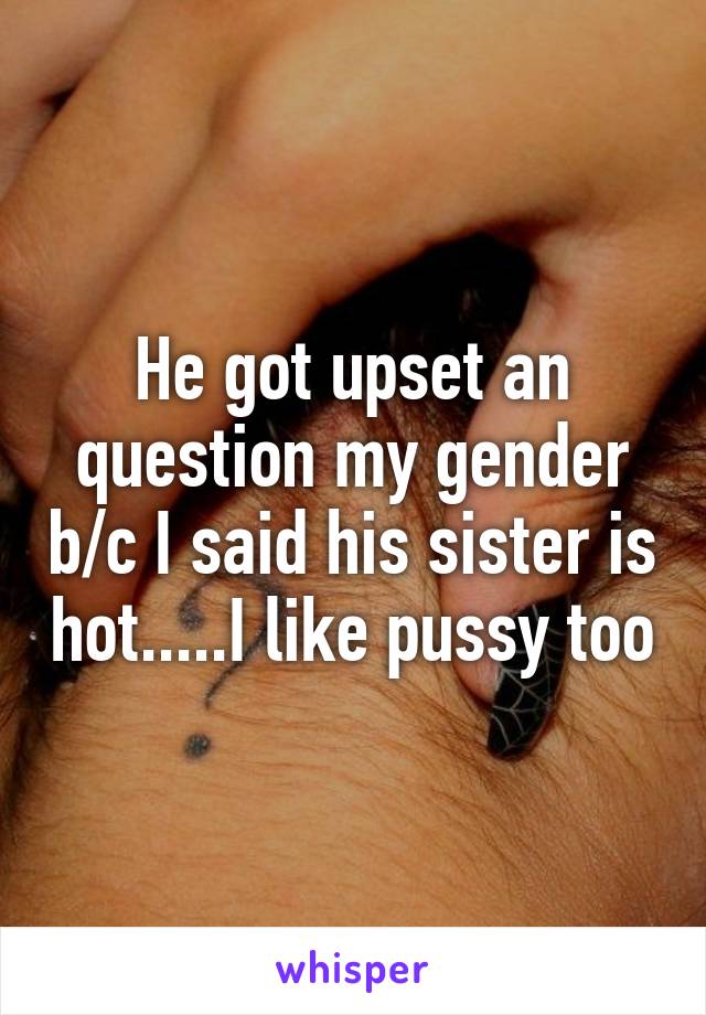 He got upset an question my gender b/c I said his sister is hot.....I like pussy too