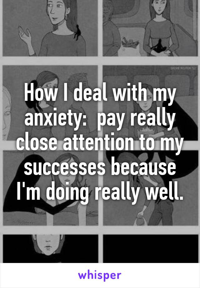 How I deal with my anxiety:  pay really close attention to my successes because I'm doing really well.