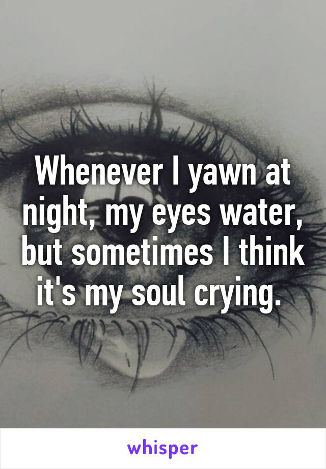 Whenever I yawn at night, my eyes water, but sometimes I think it's my soul crying. 