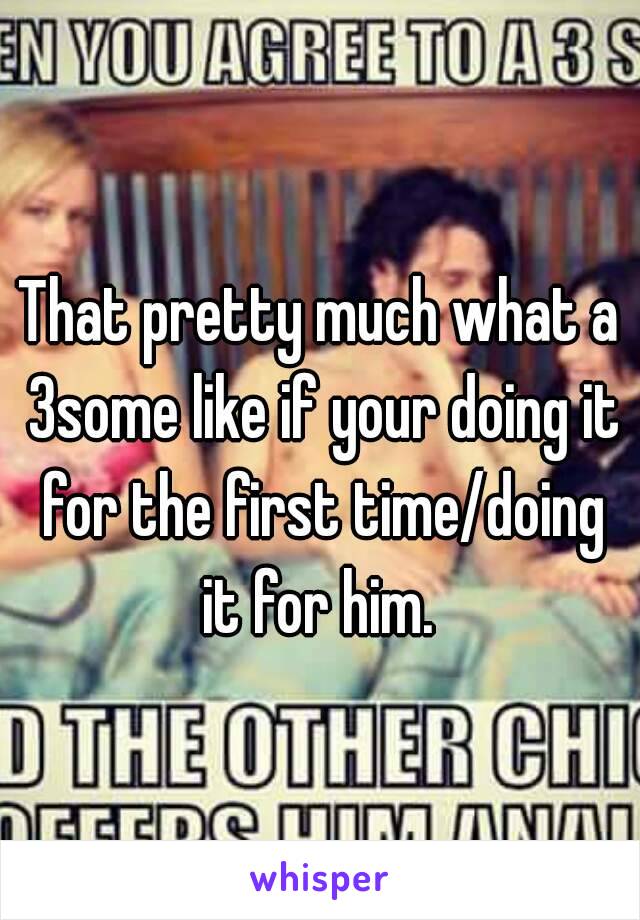 That pretty much what a 3some like if your doing it for the first time/doing it for him. 