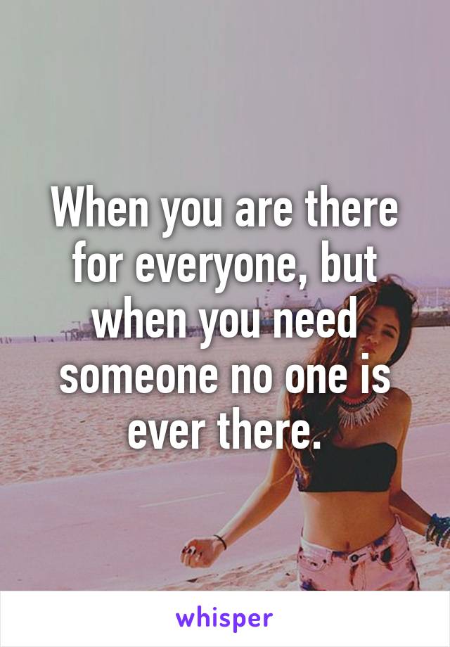 When you are there for everyone, but when you need someone no one is ever there.