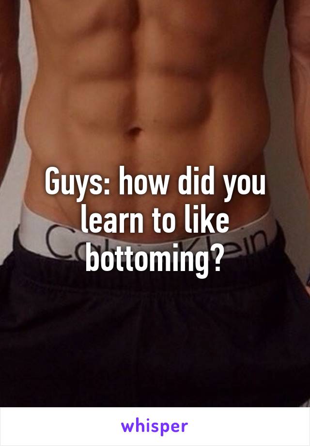 Guys: how did you learn to like bottoming?