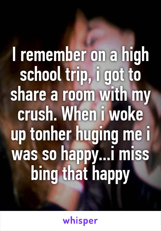 I remember on a high school trip, i got to share a room with my crush. When i woke up tonher huging me i was so happy...i miss bing that happy