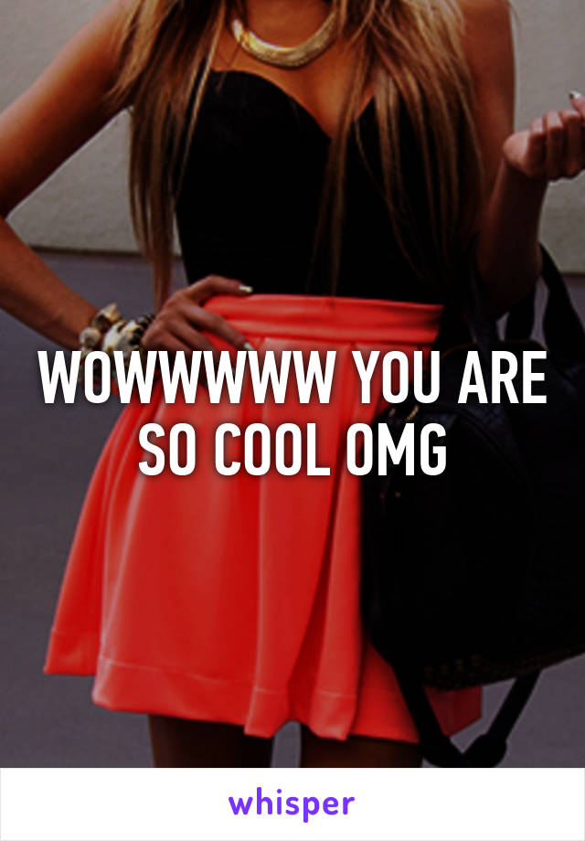 WOWWWWW YOU ARE SO COOL OMG