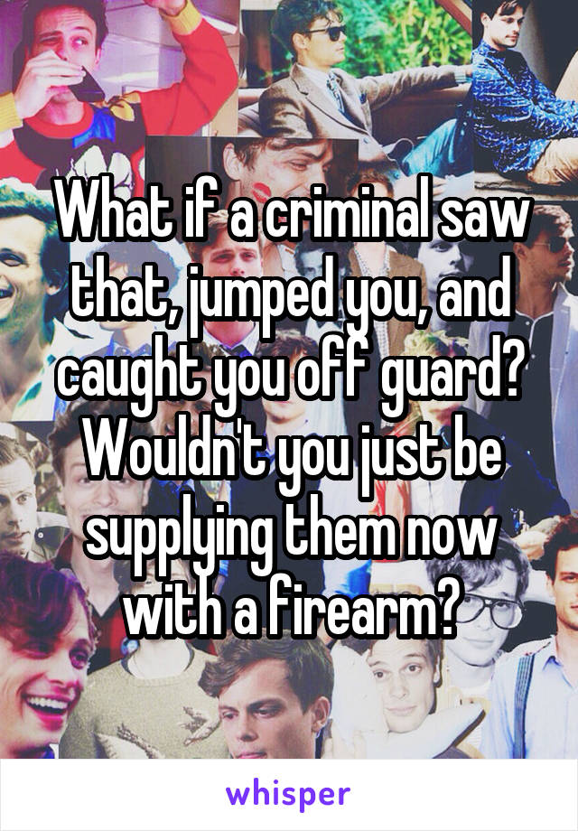 What if a criminal saw that, jumped you, and caught you off guard? Wouldn't you just be supplying them now with a firearm?