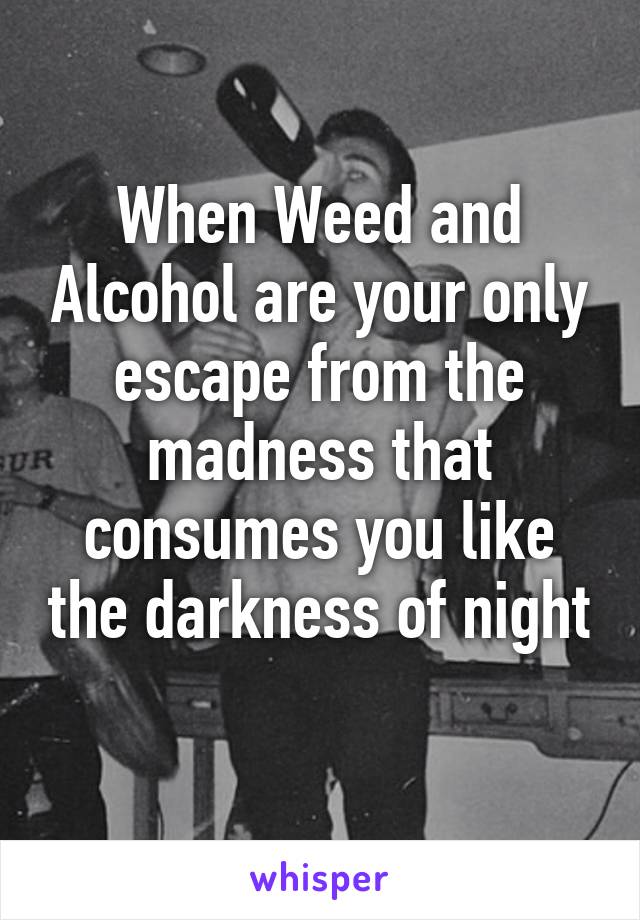 When Weed and Alcohol are your only escape from the madness that consumes you like the darkness of night 
