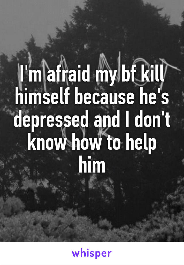 I'm afraid my bf kill himself because he's depressed and I don't know how to help him
