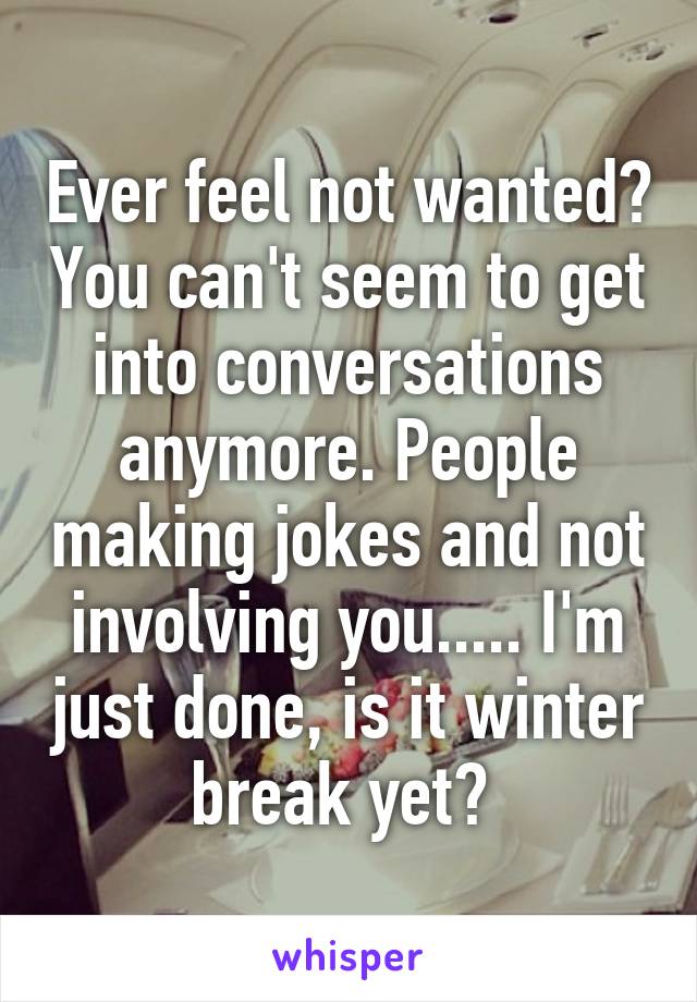 Ever feel not wanted? You can't seem to get into conversations anymore. People making jokes and not involving you..... I'm just done, is it winter break yet? 