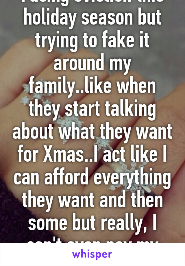 Facing eviction this holiday season but trying to fake it around my family..like when they start talking about what they want for Xmas..I act like I can afford everything they want and then some but really, I can't even pay my rent..