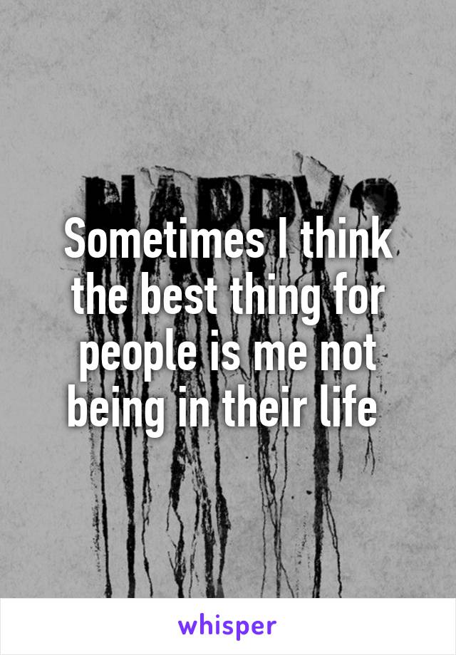Sometimes I think the best thing for people is me not being in their life 
