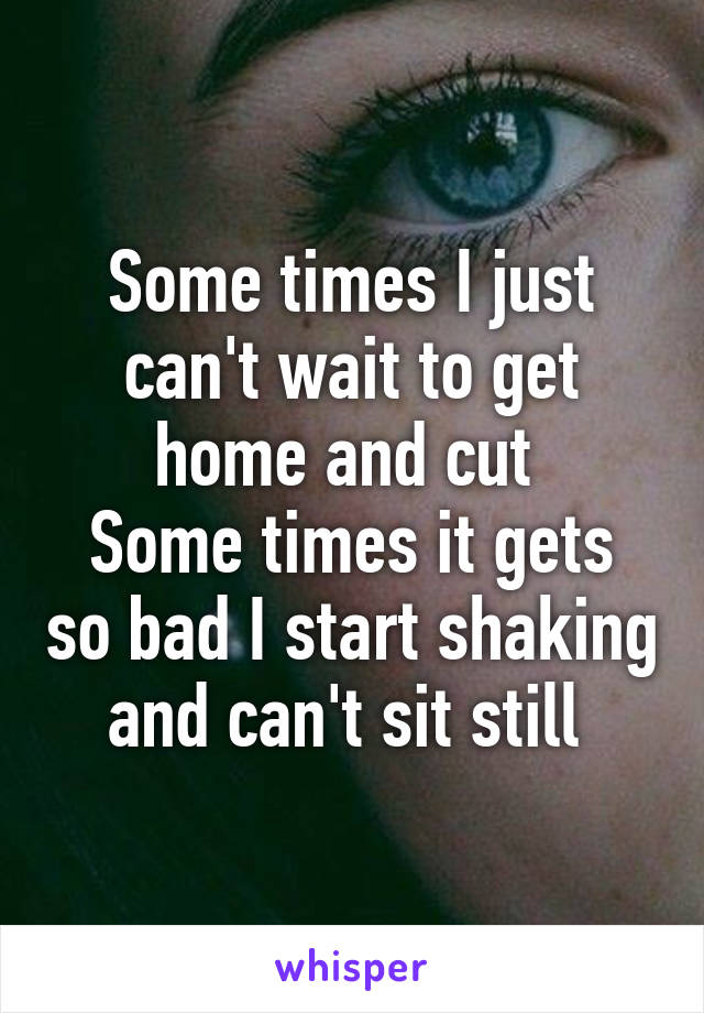 Some times I just can't wait to get home and cut 
Some times it gets so bad I start shaking and can't sit still 
