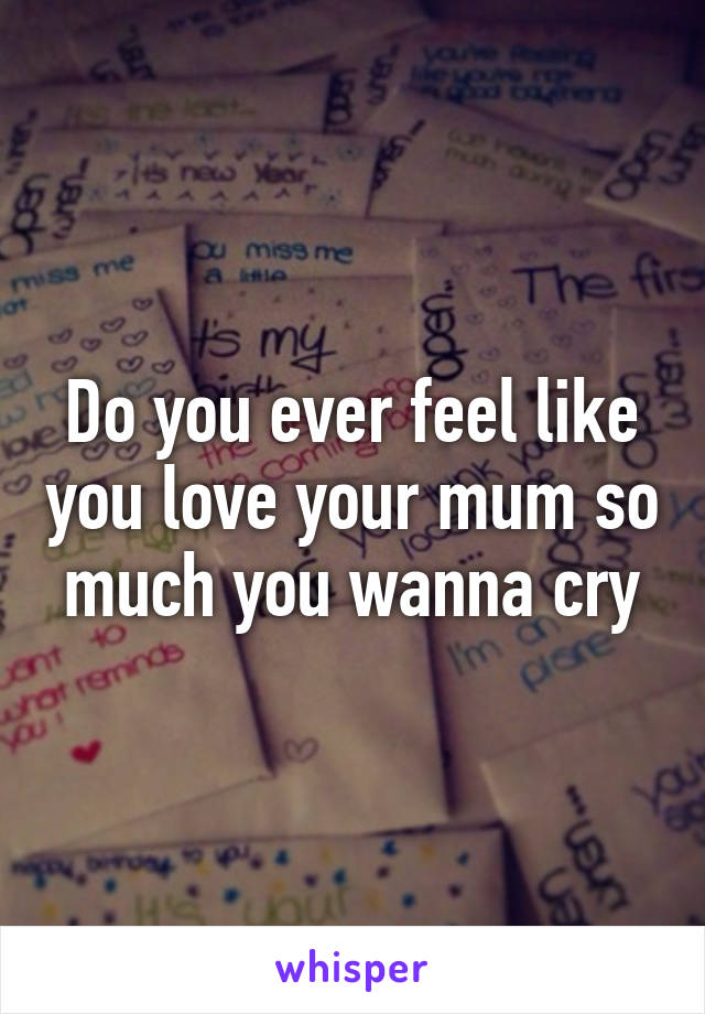 Do you ever feel like you love your mum so much you wanna cry