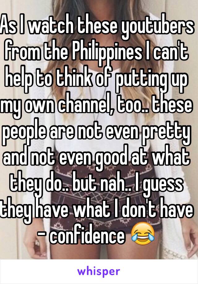 As I watch these youtubers from the Philippines I can't help to think of putting up my own channel, too.. these people are not even pretty and not even good at what they do.. but nah.. I guess they have what I don't have - confidence 😂