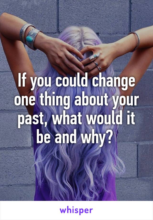 If you could change one thing about your past, what would it be and why? 