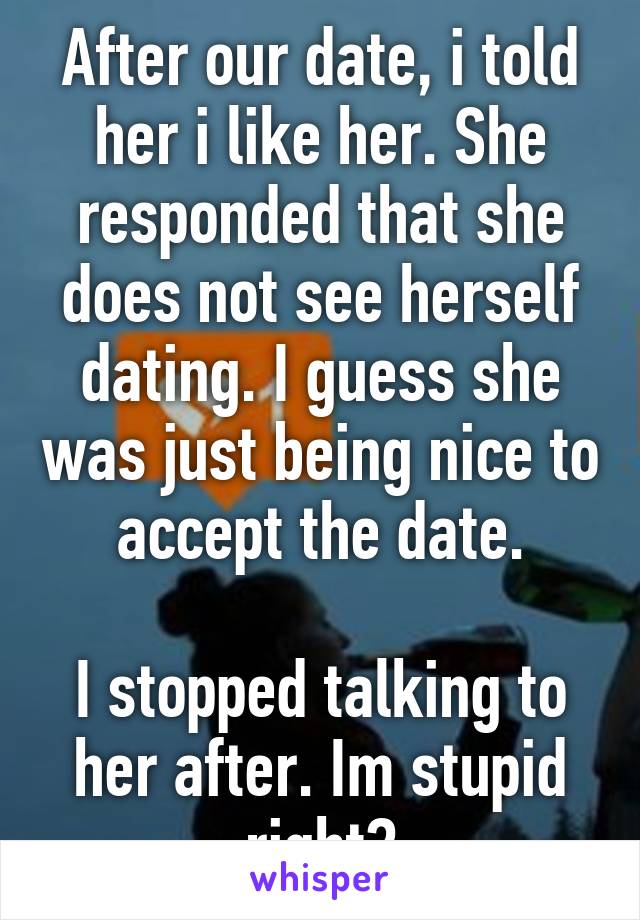 After our date, i told her i like her. She responded that she does not see herself dating. I guess she was just being nice to accept the date.

I stopped talking to her after. Im stupid right?