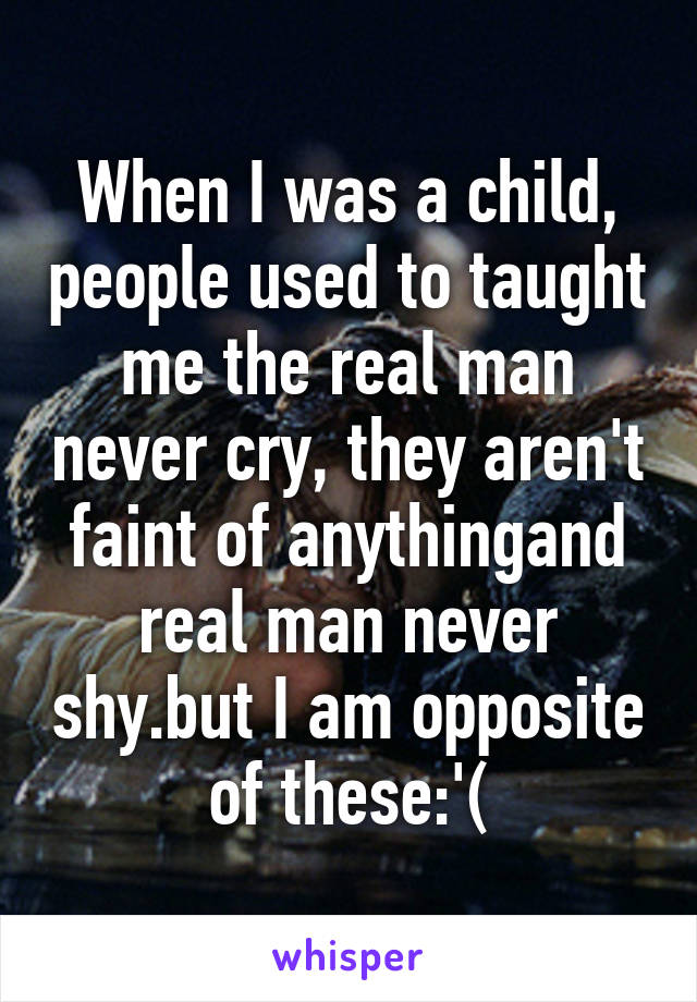 When I was a child, people used to taught me the real man never cry, they aren't faint of anythingand real man never shy.but I am opposite of these:'(