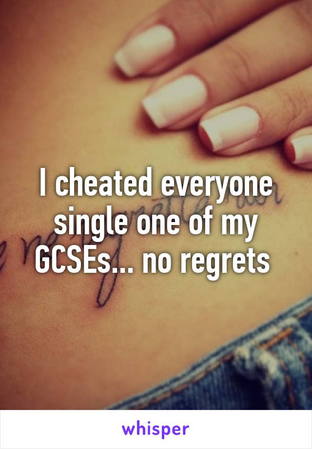 I cheated everyone single one of my GCSEs... no regrets 