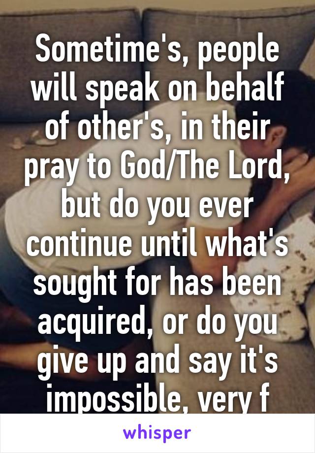 Sometime's, people will speak on behalf of other's, in their pray to God/The Lord, but do you ever continue until what's sought for has been acquired, or do you give up and say it's impossible, very f