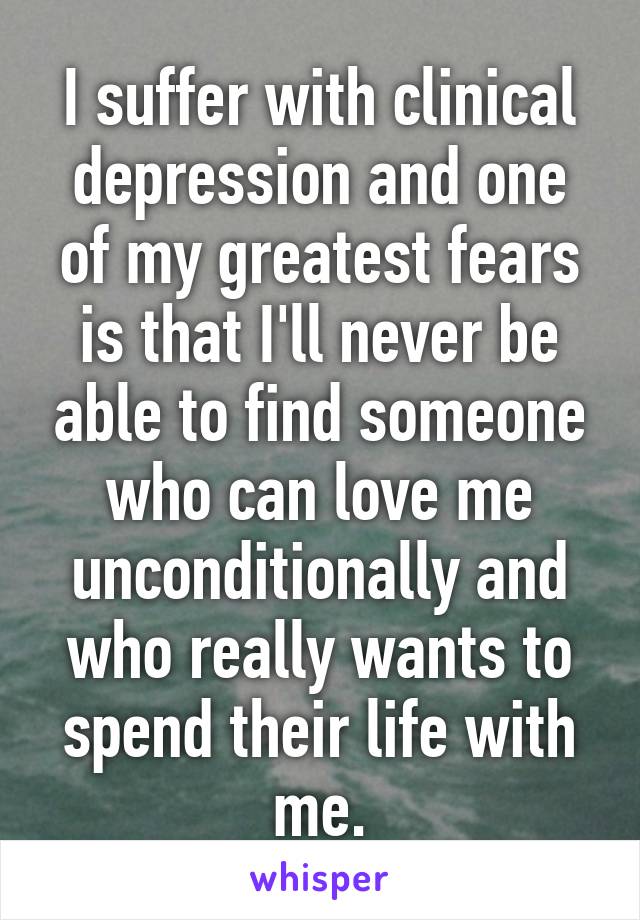 I suffer with clinical depression and one of my greatest fears is that I'll never be able to find someone who can love me unconditionally and who really wants to spend their life with me.
