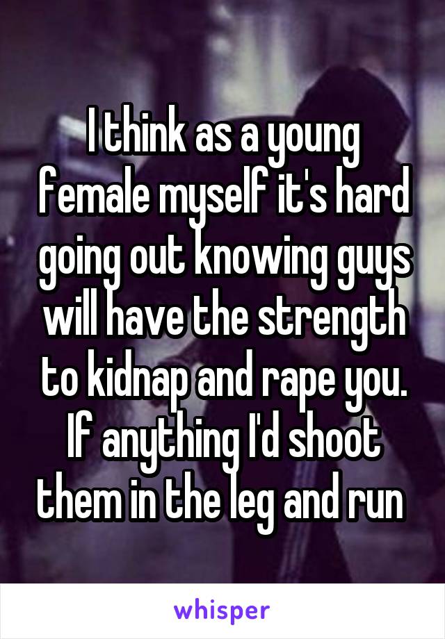 I think as a young female myself it's hard going out knowing guys will have the strength to kidnap and rape you. If anything I'd shoot them in the leg and run 