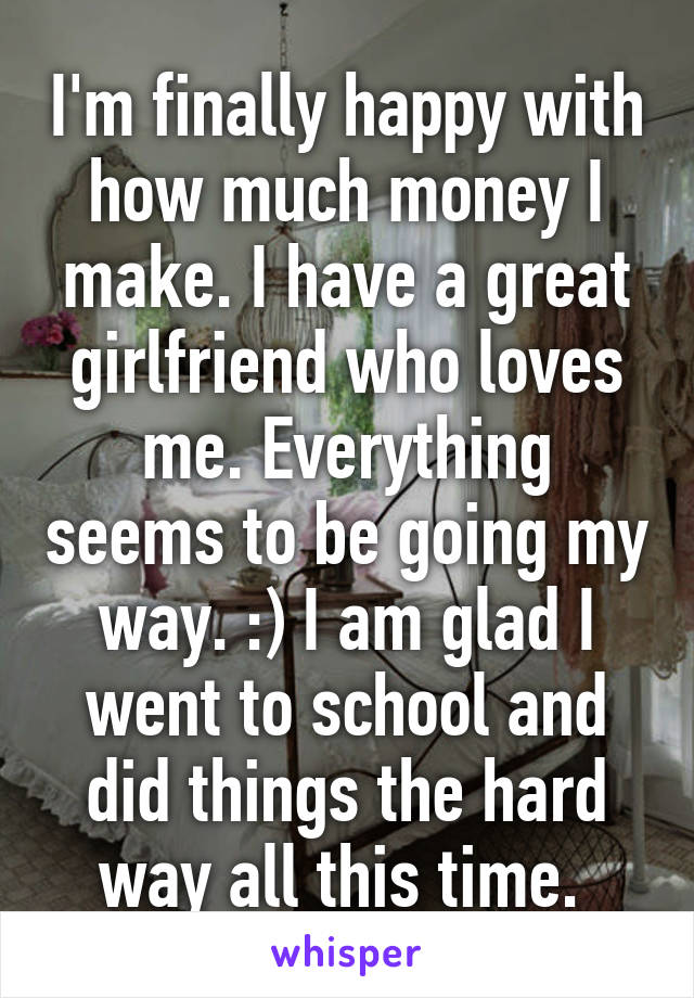 I'm finally happy with how much money I make. I have a great girlfriend who loves me. Everything seems to be going my way. :) I am glad I went to school and did things the hard way all this time. 