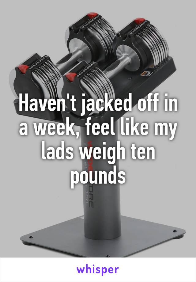 Haven't jacked off in a week, feel like my lads weigh ten pounds