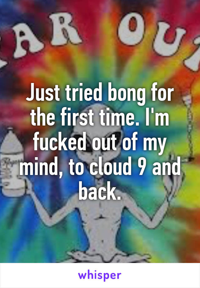 Just tried bong for the first time. I'm fucked out of my mind, to cloud 9 and back.