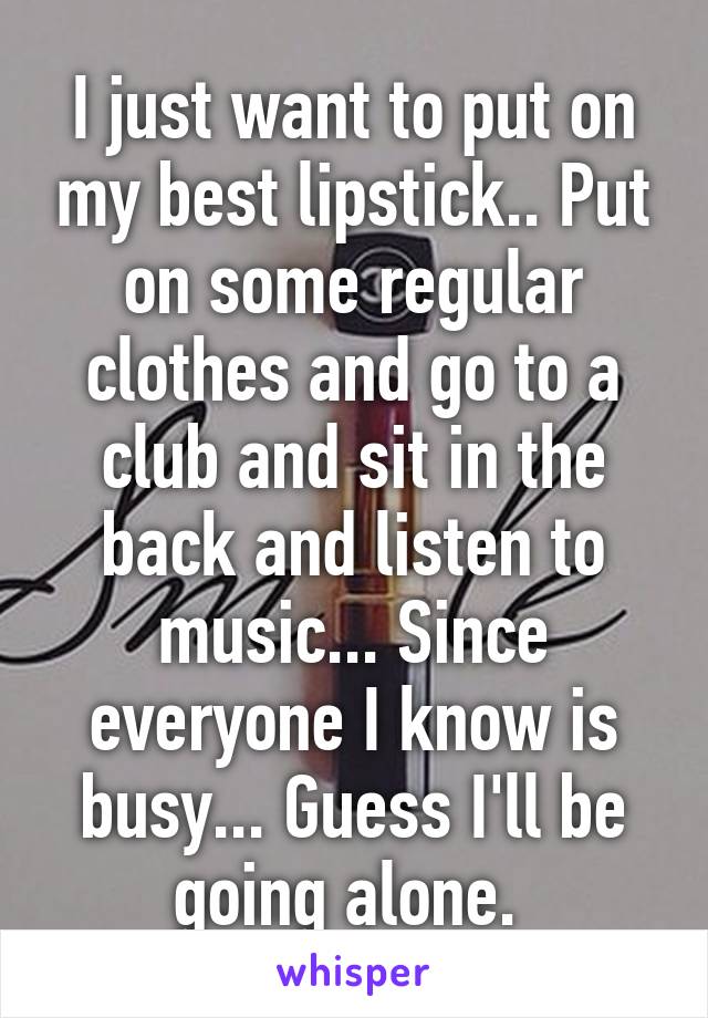 I just want to put on my best lipstick.. Put on some regular clothes and go to a club and sit in the back and listen to music... Since everyone I know is busy... Guess I'll be going alone. 