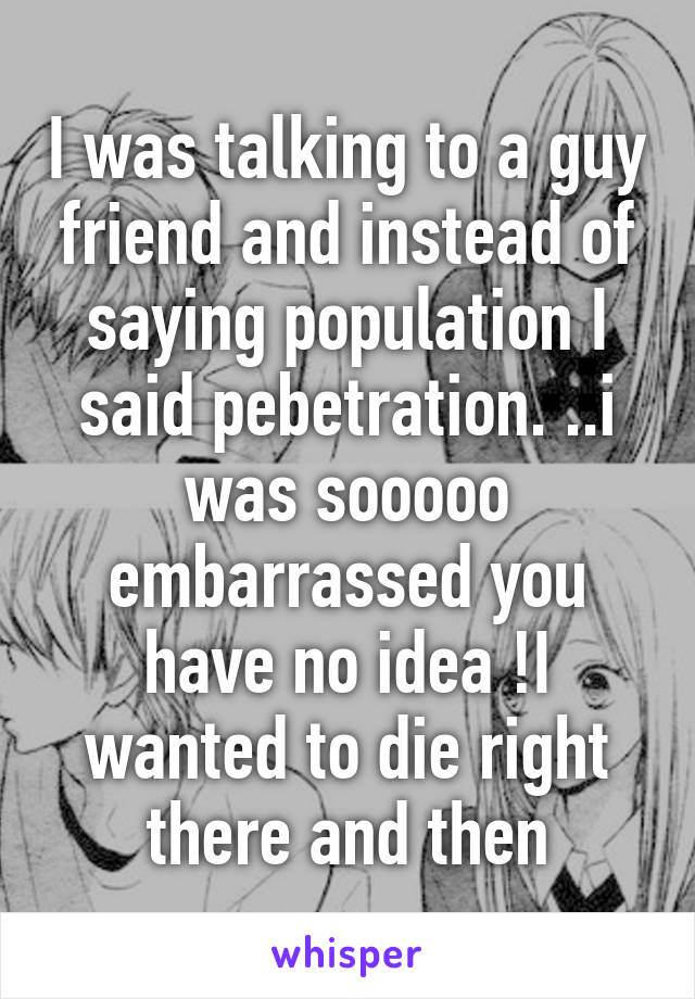 I was talking to a guy friend and instead of saying population I said pebetration. ..i was sooooo embarrassed you have no idea !I wanted to die right there and then