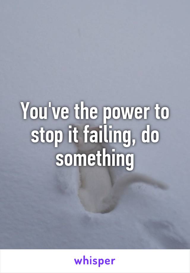 You've the power to stop it failing, do something