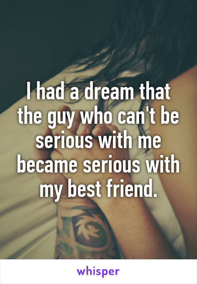 I had a dream that the guy who can't be serious with me became serious with my best friend.