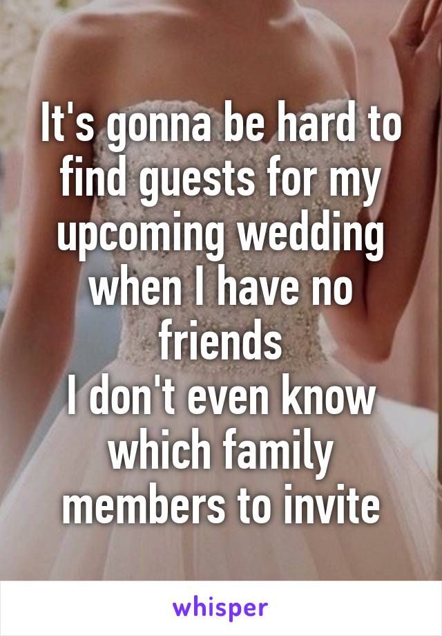 It's gonna be hard to find guests for my upcoming wedding when I have no friends
I don't even know which family members to invite
